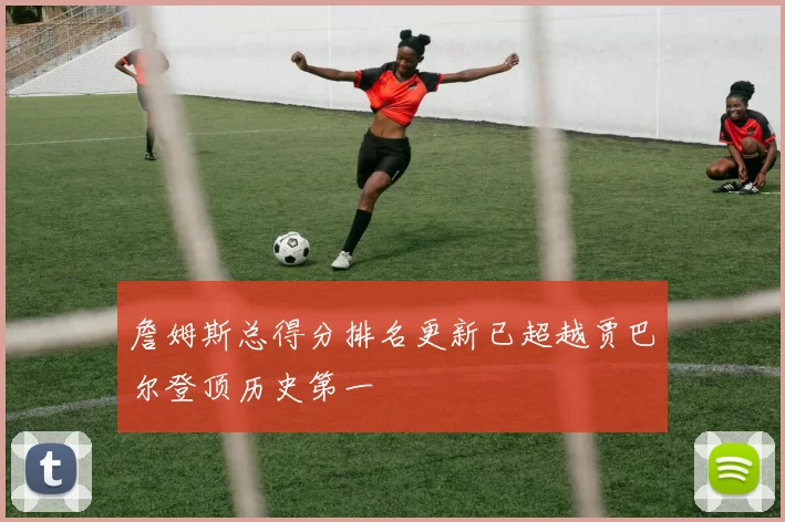 詹姆斯总得分排名更新已超越贾巴尔登顶历史第一