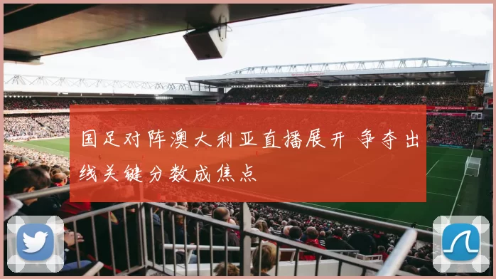 国足对阵澳大利亚直播展开 争夺出线关键分数成焦点