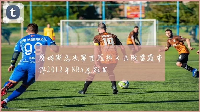 詹姆斯总决赛首冠热火击败雷霆夺得2012年NBA总冠军