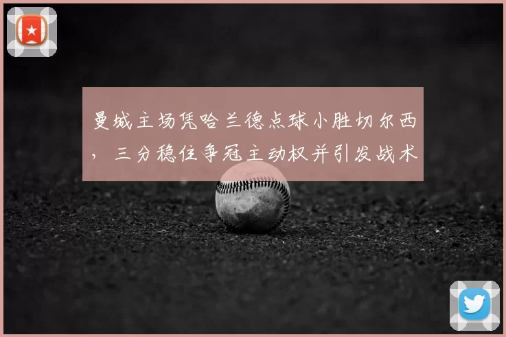 曼城主场凭哈兰德点球小胜切尔西，三分稳住争冠主动权并引发战术调整关注