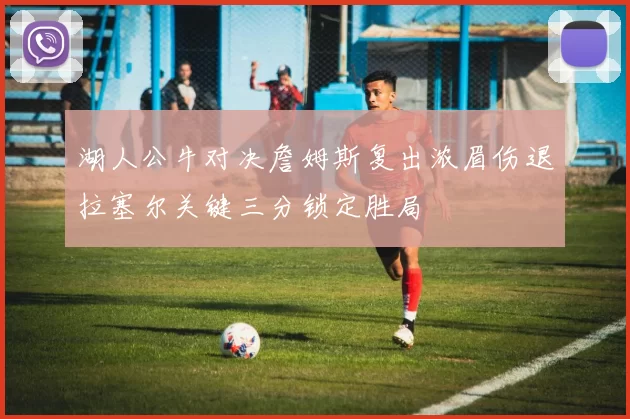 湖人公牛对决詹姆斯复出浓眉伤退拉塞尔关键三分锁定胜局