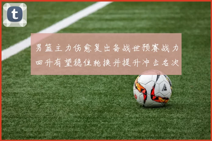 男篮主力伤愈复出备战世预赛战力回升有望稳住轮换并提升冲击名次
