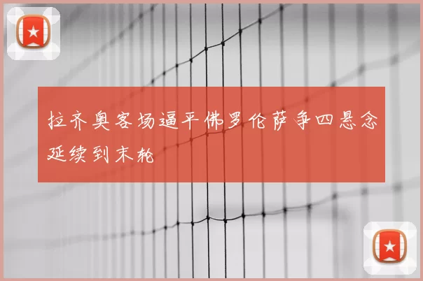 拉齐奥客场逼平佛罗伦萨争四悬念延续到末轮