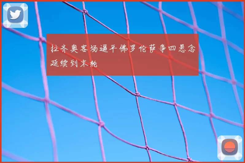 拉齐奥客场逼平佛罗伦萨争四悬念延续到末轮