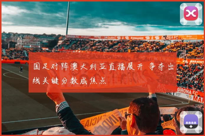 国足对阵澳大利亚直播展开 争夺出线关键分数成焦点