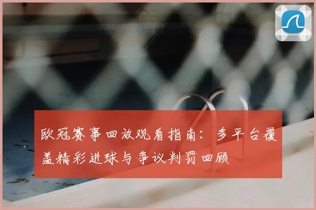 欧冠赛事回放观看指南：多平台覆盖精彩进球与争议判罚回顾