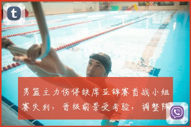 男篮主力伤停缺席亚锦赛首战小组赛失利，晋级前景受考验，调整阵容成关键