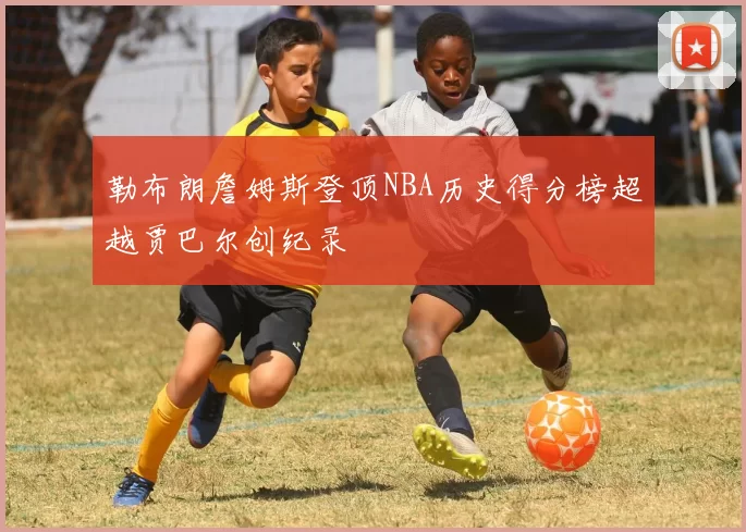 勒布朗詹姆斯登顶NBA历史得分榜超越贾巴尔创纪录