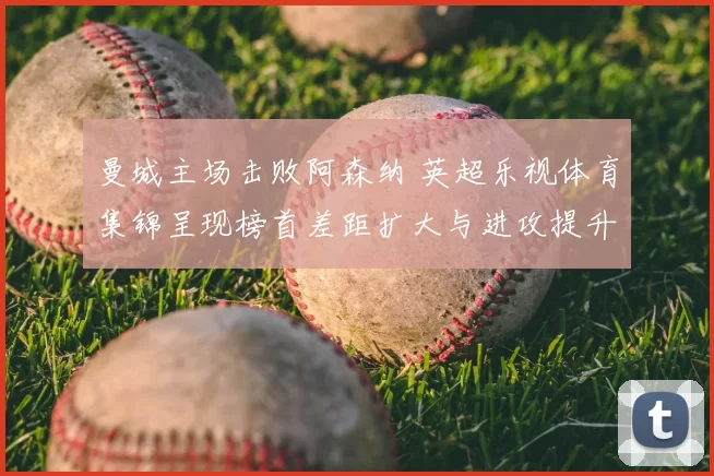 曼城主场击败阿森纳 英超乐视体育集锦呈现榜首差距扩大与进攻提升