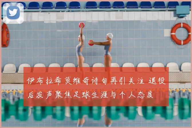 伊布拉希莫维奇诗句再引关注 退役后发声聚焦足球生涯与个人态度