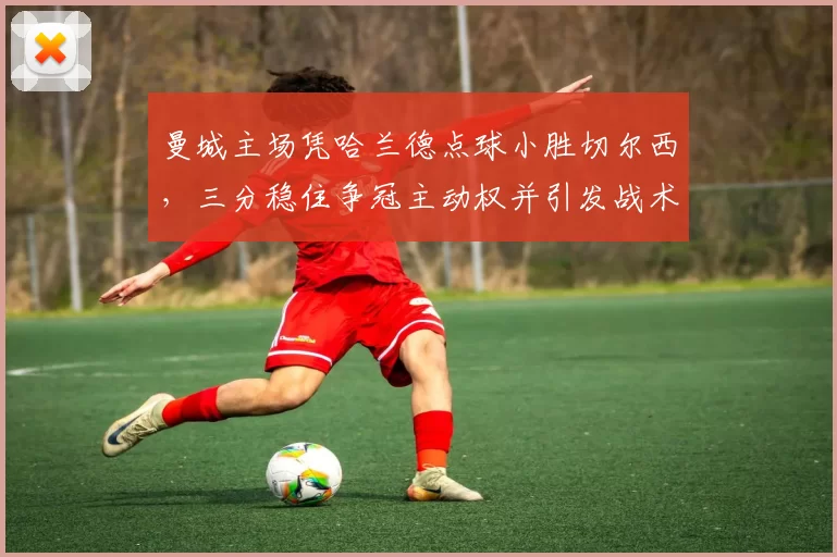 曼城主场凭哈兰德点球小胜切尔西，三分稳住争冠主动权并引发战术调整关注