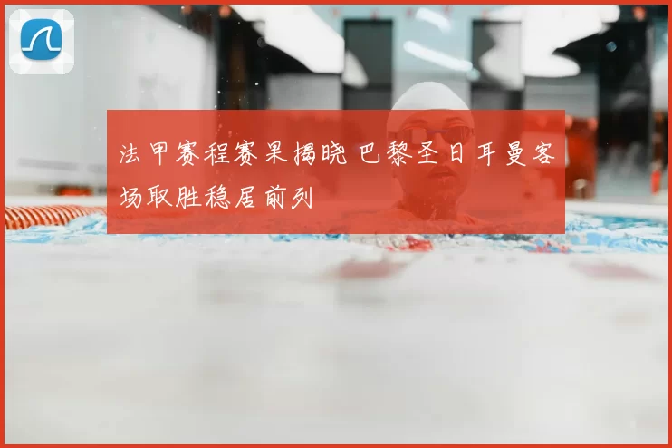 法甲赛程赛果揭晓 巴黎圣日耳曼客场取胜稳居前列