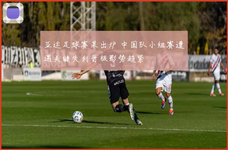 亚运足球赛果出炉 中国队小组赛遭遇关键失利晋级形势趋紧