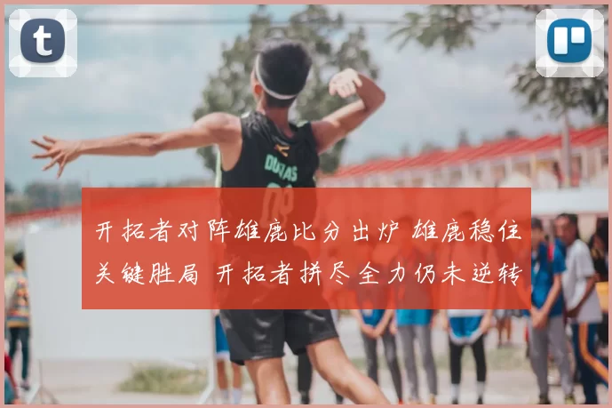 开拓者对阵雄鹿比分出炉 雄鹿稳住关键胜局 开拓者拼尽全力仍未逆转