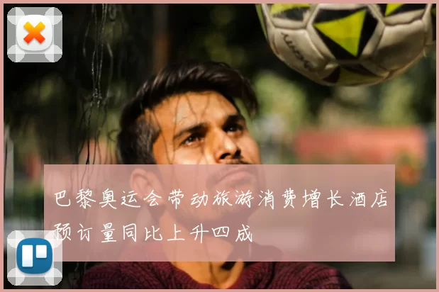 巴黎奥运会带动旅游消费增长酒店预订量同比上升四成