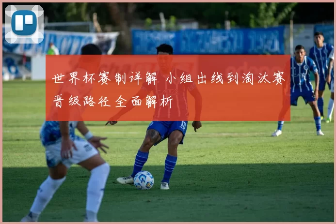 世界杯赛制详解 小组出线到淘汰赛晋级路径全面解析