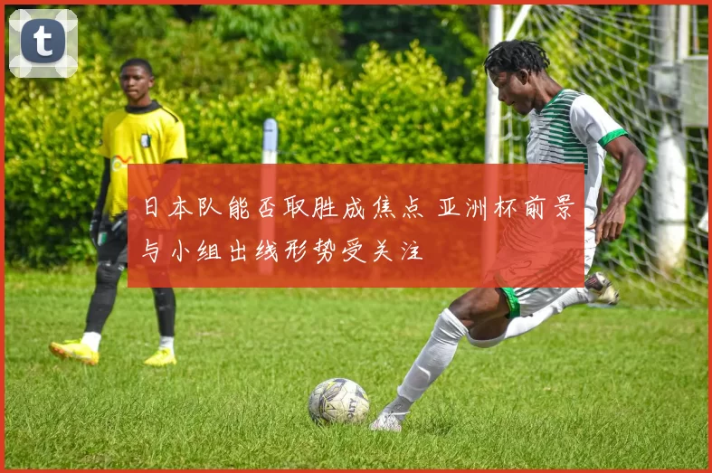日本队能否取胜成焦点 亚洲杯前景与小组出线形势受关注