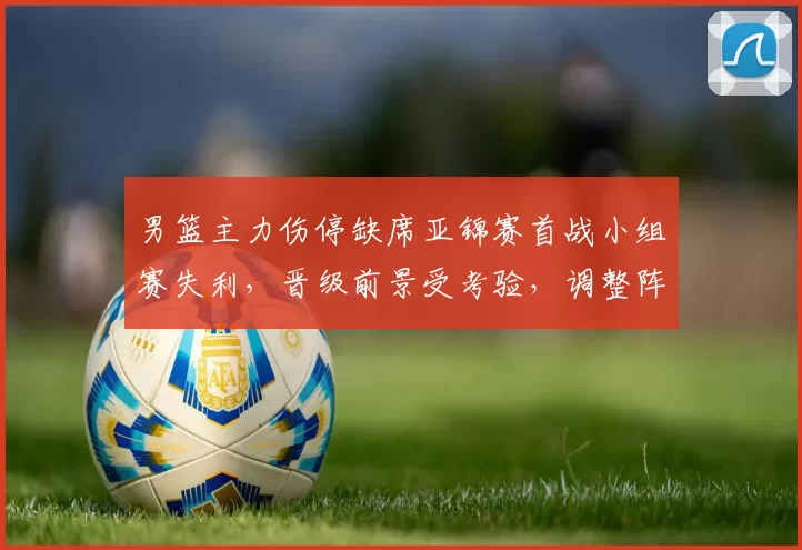 男篮主力伤停缺席亚锦赛首战小组赛失利，晋级前景受考验，调整阵容成关键
