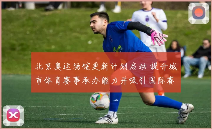 北京奥运场馆更新计划启动 提升城市体育赛事承办能力并吸引国际赛事
