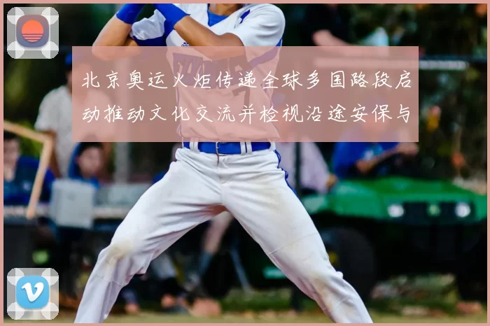 北京奥运火炬传递全球多国路段启动推动文化交流并检视沿途安保与参与度