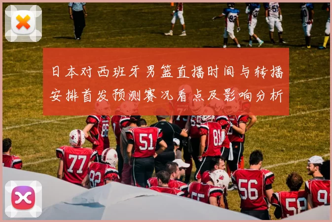 日本对西班牙男篮直播时间与转播安排首发预测赛况看点及影响分析