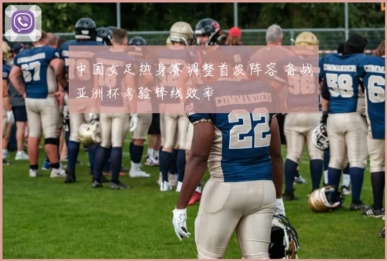 中国女足热身赛调整首发阵容 备战亚洲杯考验锋线效率