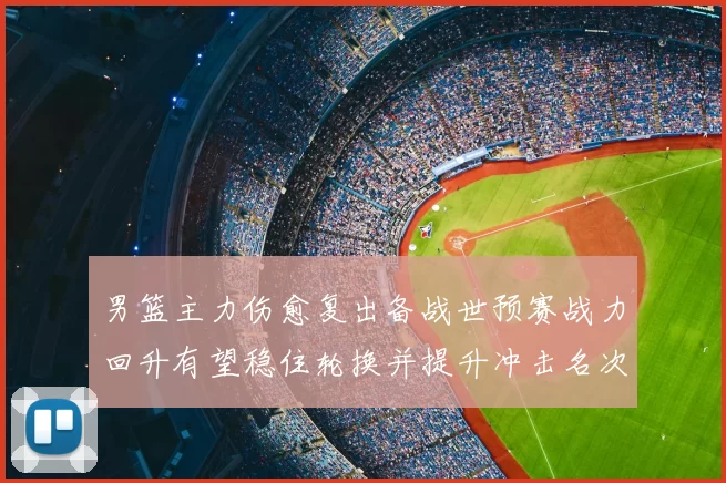 男篮主力伤愈复出备战世预赛战力回升有望稳住轮换并提升冲击名次