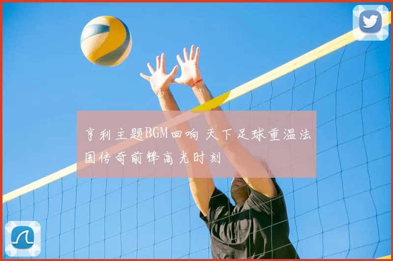 亨利主题BGM回响 天下足球重温法国传奇前锋高光时刻