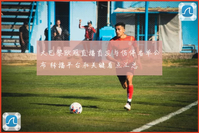 大巴黎欧冠直播首发与伤停名单公布 转播平台和关键看点汇总