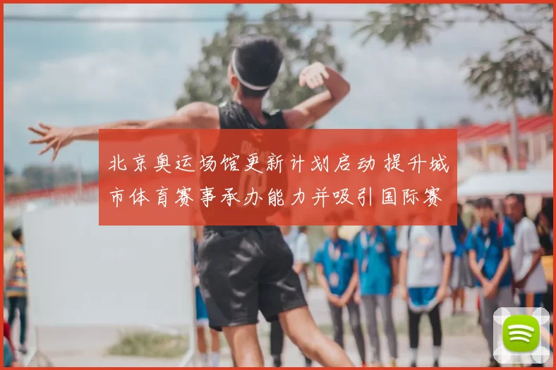 北京奥运场馆更新计划启动 提升城市体育赛事承办能力并吸引国际赛事