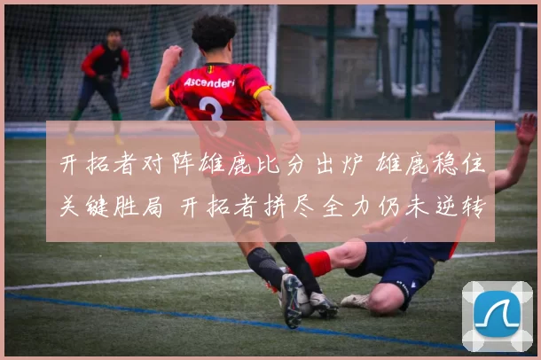 开拓者对阵雄鹿比分出炉 雄鹿稳住关键胜局 开拓者拼尽全力仍未逆转
