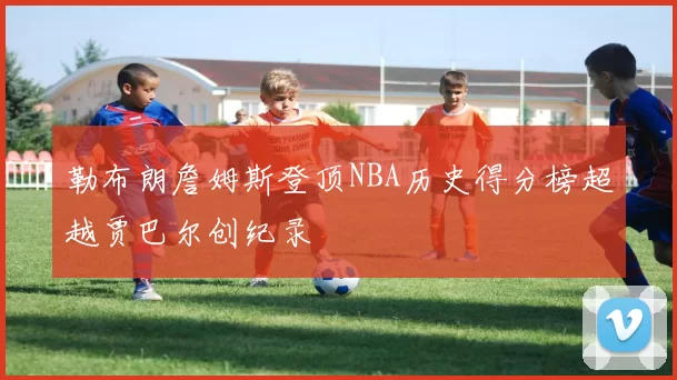 勒布朗詹姆斯登顶NBA历史得分榜超越贾巴尔创纪录