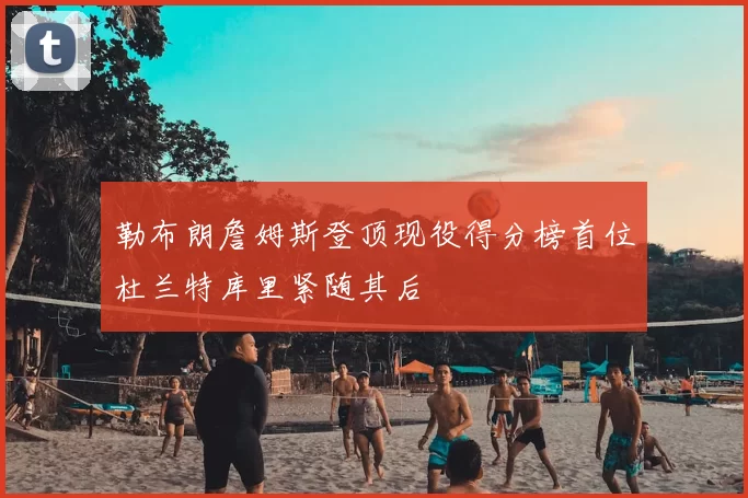 勒布朗詹姆斯登顶现役得分榜首位杜兰特库里紧随其后