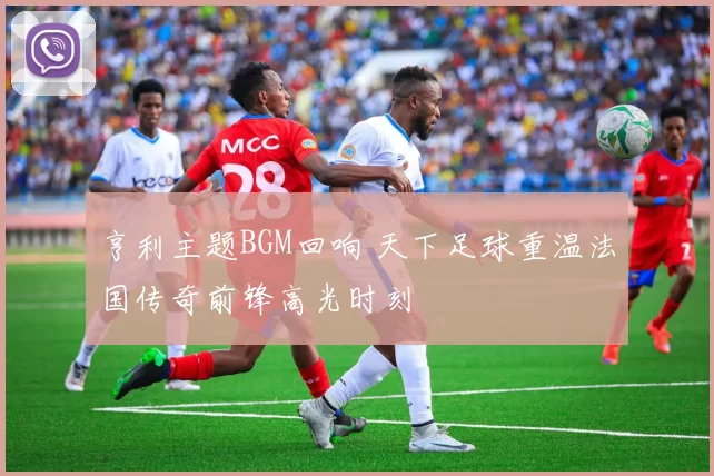 亨利主题BGM回响 天下足球重温法国传奇前锋高光时刻