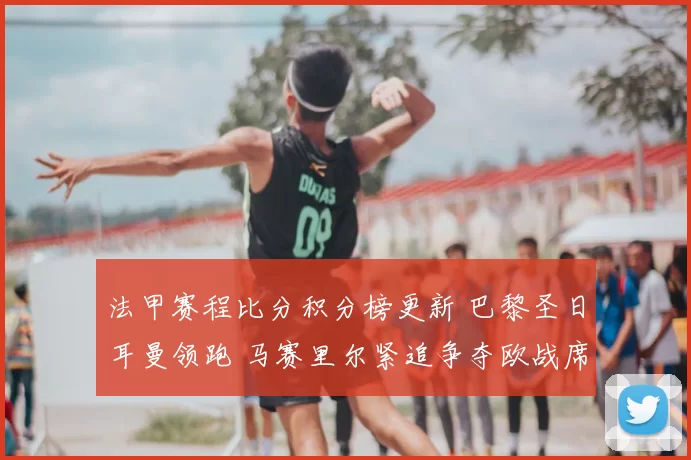 法甲赛程比分积分榜更新 巴黎圣日耳曼领跑 马赛里尔紧追争夺欧战席位