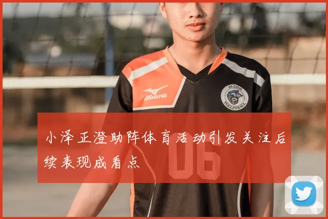 小泽正澄助阵体育活动引发关注后续表现成看点