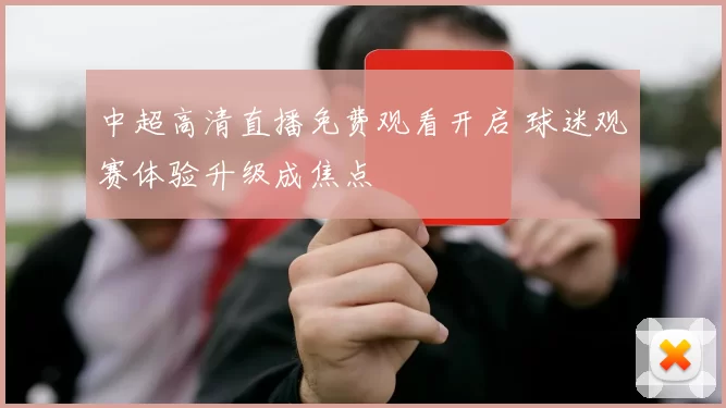中超高清直播免费观看开启 球迷观赛体验升级成焦点