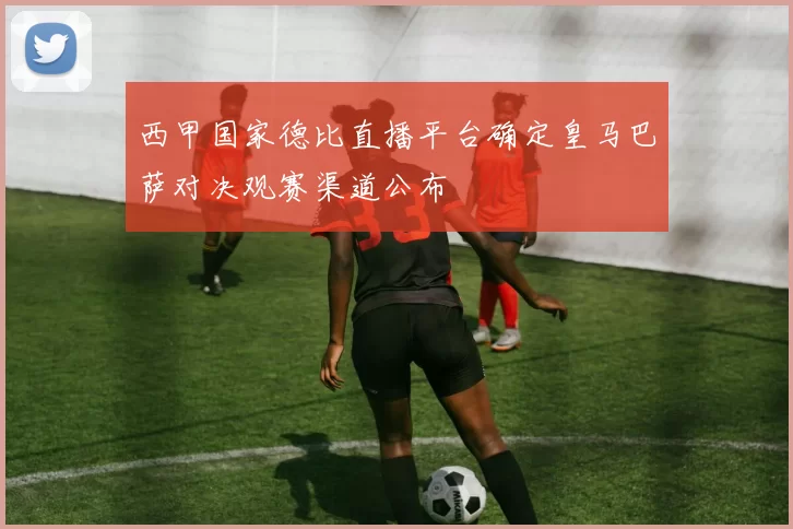 西甲国家德比直播平台确定皇马巴萨对决观赛渠道公布