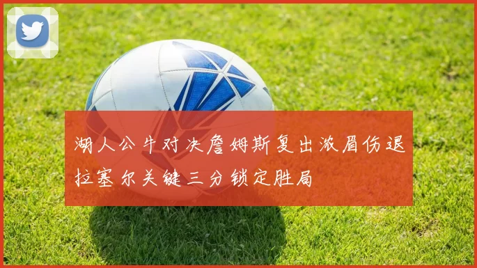 湖人公牛对决詹姆斯复出浓眉伤退拉塞尔关键三分锁定胜局