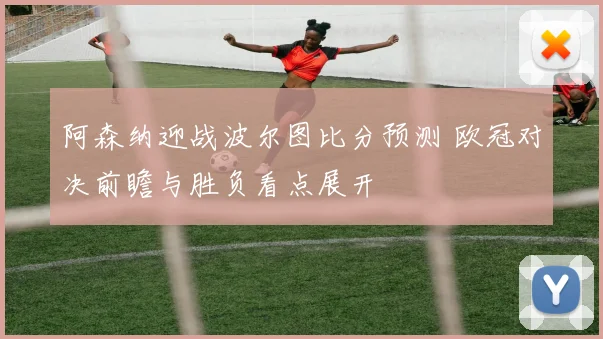 阿森纳迎战波尔图比分预测 欧冠对决前瞻与胜负看点展开