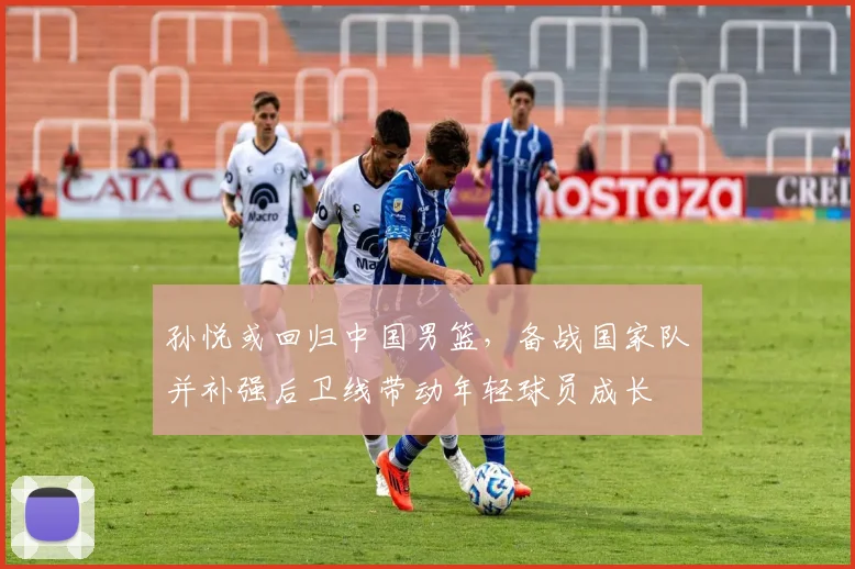 孙悦或回归中国男篮，备战国家队并补强后卫线带动年轻球员成长