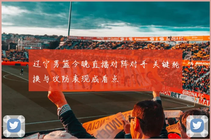 辽宁男篮今晚直播对阵对手 关键轮换与攻防表现成看点
