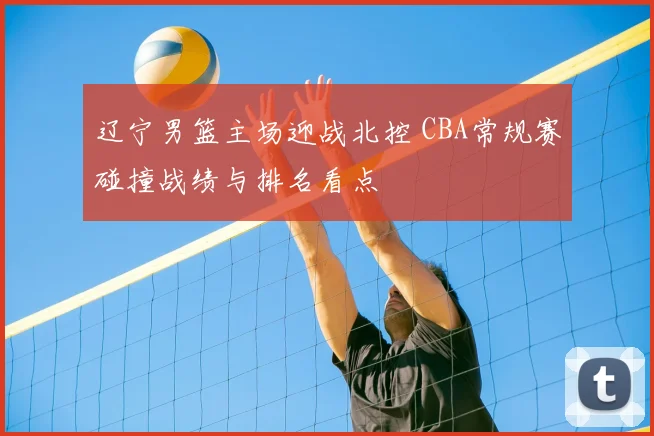 辽宁男篮主场迎战北控 CBA常规赛碰撞战绩与排名看点