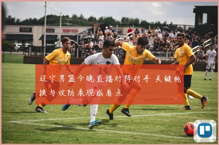 辽宁男篮今晚直播对阵对手 关键轮换与攻防表现成看点