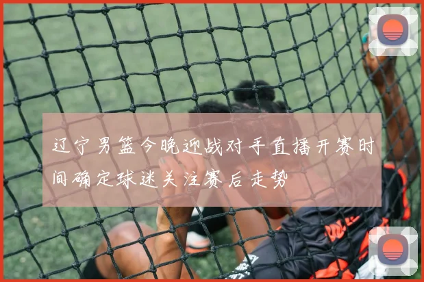 辽宁男篮今晚迎战对手直播开赛时间确定球迷关注赛后走势