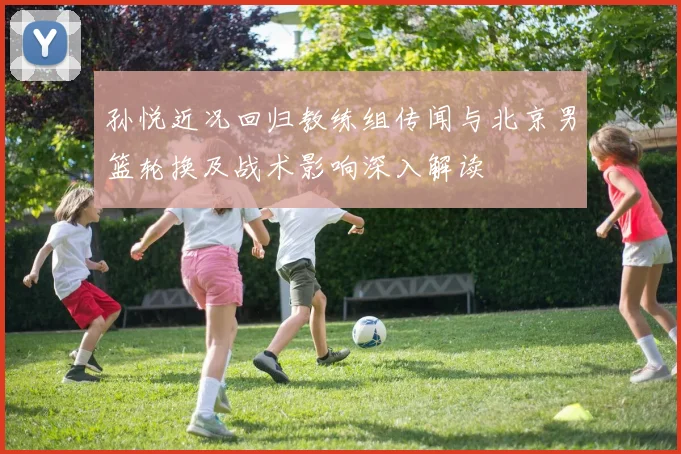 孙悦近况回归教练组传闻与北京男篮轮换及战术影响深入解读