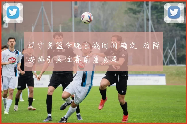 辽宁男篮今晚出战时间确定 对阵安排引关注赛前看点足