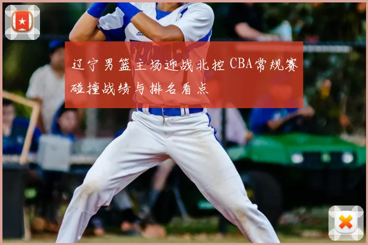 辽宁男篮主场迎战北控 CBA常规赛碰撞战绩与排名看点