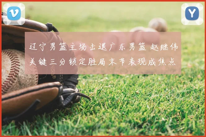 辽宁男篮主场击退广东男篮 赵继伟关键三分锁定胜局末节表现成焦点