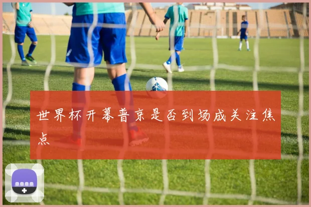 世界杯开幕普京是否到场成关注焦点